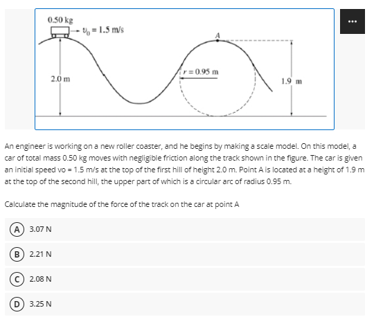 0.50 kg
- = 1.5 m/s
r= 0.95 m
2.0 m
1.9 m
An engineer is working on a new roller coaster, and he begins by making a scale model. On this model, a
car of total mass 0.50 kg moves with negligible friction along the track shown in the figure. The car is given
an initial speed vo = 1.5 m/s at the top of the first hill of height 2.0 m. Point A is located at a height of 1.9 m
at the top of the second hill, the upper part of which is a circular arc of radius 0.95 m.
Calculate the magnitude of the force of the track on the car at point A
А) 3.07 N
2.21 N
2.08 N
3.25 N
