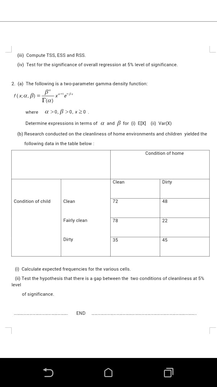 (iii) Compute TSS, ESS and RSS.
(iv) Test for the significance of overall regression at 5% level of significance.
2. (a) The following is a two-parameter gamma density function:
f(х;а, В) —
T(a)
where
a >0, B >0, x20.
Determine expressions in terms of a and B for (i) E[X] (ii) Var(X)
(b) Research conducted on the cleanliness of home environments and children yielded the
following data in the table below :
Condition of home
Clean
Dirty
Condition of child
Clean
72
48
Fairly clean
78
22
Dirty
35
45
(i) Calculate expected frequencies for the various cells.
(ii) Test the hypothesis that there is a gap between the two conditions of cleanliness at 5%
level
of significance.
END
