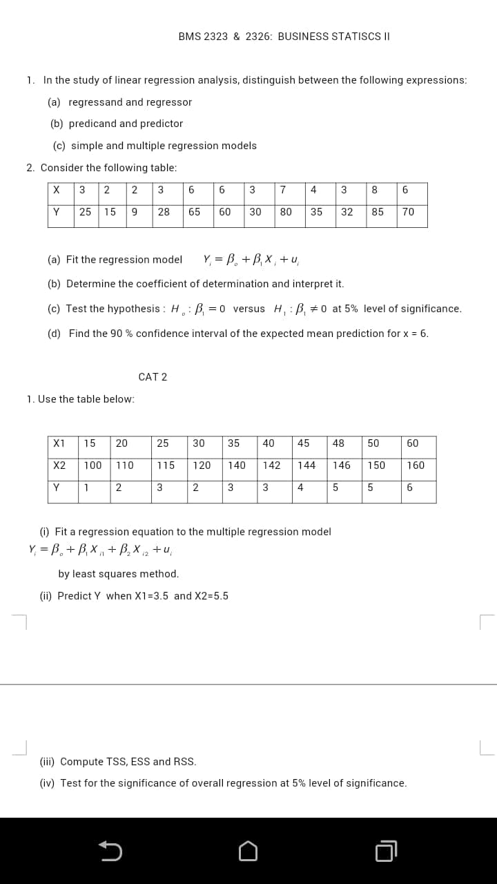 BMS 2323 & 2326: BUSINESS STATISCS II
1. In the study of linear regression analysis, distinguish between the following expressions:
(a) regressand and regressor
(b) predicand and predictor
(c) simple and multiple regression models
2. Consider the following table:
X
3
2
2
3
6
6
3
7
4
3
8
Y
|25 15
9
28
65
60
30
80
35
32
85
70
(a) Fit the regression model
Y, = B, + B, X , + u,
(b) Determine the coefficient of determination and interpret it.
(c) Test the hypothesis : H: B =0 versus H, : B, +0 at 5% level of significance.
(d) Find the 90 % confidence interval of the expected mean prediction for x = 6.
CAT 2
1. Use the table below:
X1
15
20
25
30
35
40
45
48
50
60
X2
100
110
115
120
140
142
144
146
150
160
1
3
3
3
4
5
6
(i) Fit a regression equation to the multiple regression model
Y = B, + B, × ,
+ B, X i2
+u,
by least squares method.
(ii) Predict Y when X1=3.5 and X2=5.5
(iii) Compute TSS, ESS and RSS.
(iv) Test for the significance of overall regression at 5% level of significance.
