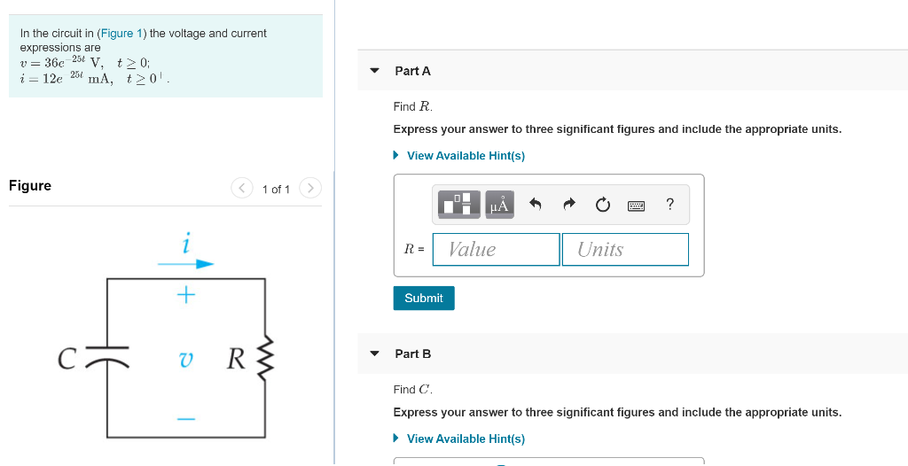 In the circuit in (Figure 1) the voltage and current
expressions are
v = 36e 25t V, t≥ 0;
i = 12e 25 mA,
Figure
C
t≥0¹.
+
VR
T
1 of 1
Part A
Find R.
Express your answer to three significant figures and include the appropriate units.
► View Available Hint(s)
R =
Submit
Part B
μÅ
Value
Units
?
Find C.
Express your answer to three significant figures and include the appropriate units.
► View Available Hint(s)