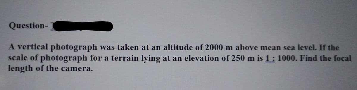 Question-
A vertical photograph was taken at an altitude of 2000 m above mean sea level. If the
scale of photograph for a terrain lying at an elevation of 250 m is 1: 1000. Find the focal
length of the camera.