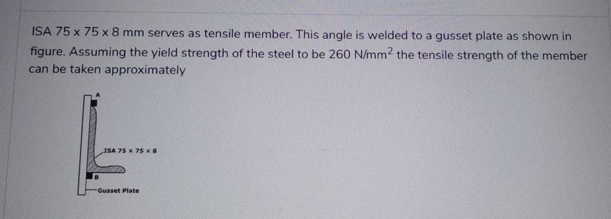 ISA 75 x 75 x 8 mm serves as tensile member. This angle is welded to a gusset plate as shown in
figure. Assuming the yield strength of the steel to be 260 N/mm² the tensile strength of the member
can be taken approximately
B
ISA 75 x 75 x 8
Gusset Plate