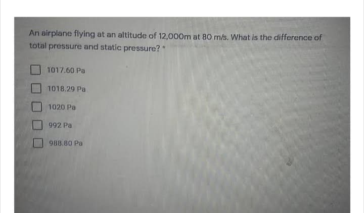 An airplane flying at an altitude of 12,000m at 80 m/s. What is the difference of
total pressure and static pressure? *
1017.60 Pa
1018.29 Pa
1020 Pa
992 Pa
988.80 Pa