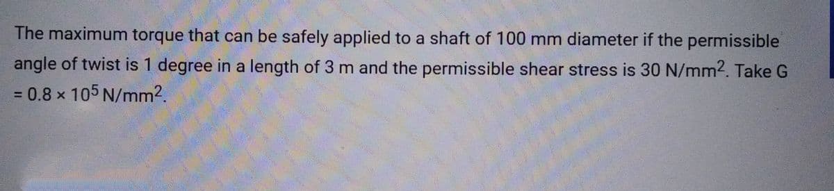 The maximum torque that can be safely applied to a shaft of 100 mm diameter if the permissible
angle of twist is 1 degree in a length of 3 m and the permissible shear stress is 30 N/mm². Take G
= 0.8 x 105 N/mm².