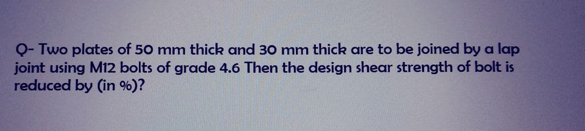 Q- Two plates of 50 mm thick and 30 mm thick are to be joined by a lap
joint using M12 bolts of grade 4.6 Then the design shear strength of bolt is
reduced by (in %)?