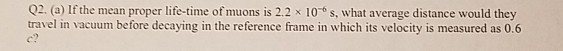 Q2. (a) If the mean proper life-time of muons is 2.2 x 10 s, what average distance would they
travel in vacuum before decaying in the reference frame in which its velocity is measured as 0.6
c?