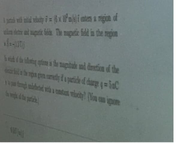 A patch with initial vebuity = (6 x 10 m/s) i enters a region of
un dete and magnetic fields. The magnetic field in the region
hvid of the following options is the magnitude and direction of the
dat all the gon given correctly if a particle of charge 4-5C
pas though undefected with a constant velocity? (You can ignore