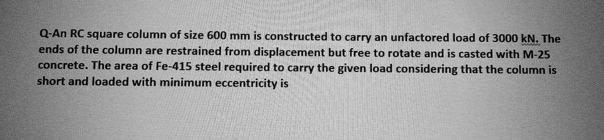 Q-An RC square column of size 600 mm is constructed to carry an unfactored load of 3000 kN. The
ends of the column are restrained from displacement but free to rotate and is casted with M-25
concrete. The area of Fe-415 steel required to carry the given load considering that the column is
short and loaded with minimum eccentricity is