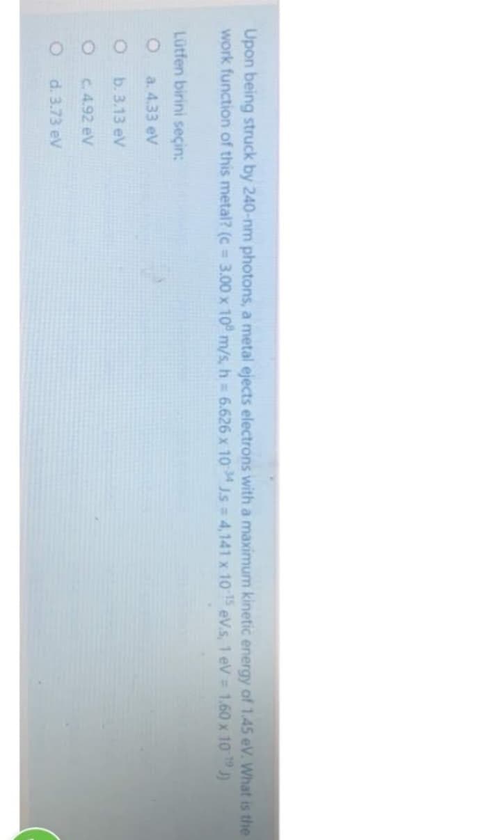Upon being struck by 240-nm photons, a metal ejects electrons with a maximum kinetic energy of 1.45 eV. What is the
work function of this metal? (c = 3.00 x 10 m/s, h = 6.626 x 10 34 JS = 4,141 x 10-15 eV.s, 1 eV = 1.60 x 10 ¹9 )
Lütfen birini seçin:
a. 4.33 eV
O
b. 3.13 eV
c. 4.92 eV
d. 3.73 eV