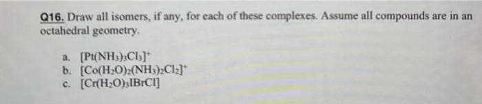 Q16. Draw all isomers, if any, for each of these complexes. Assume all compounds are in an
octahedral geometry.
a. [Pt(NH3)3Cl3]*
b. [Co(H₂O)2 (NH3)2Cl2]*
c. [Cr(H₂O) IBrCl]