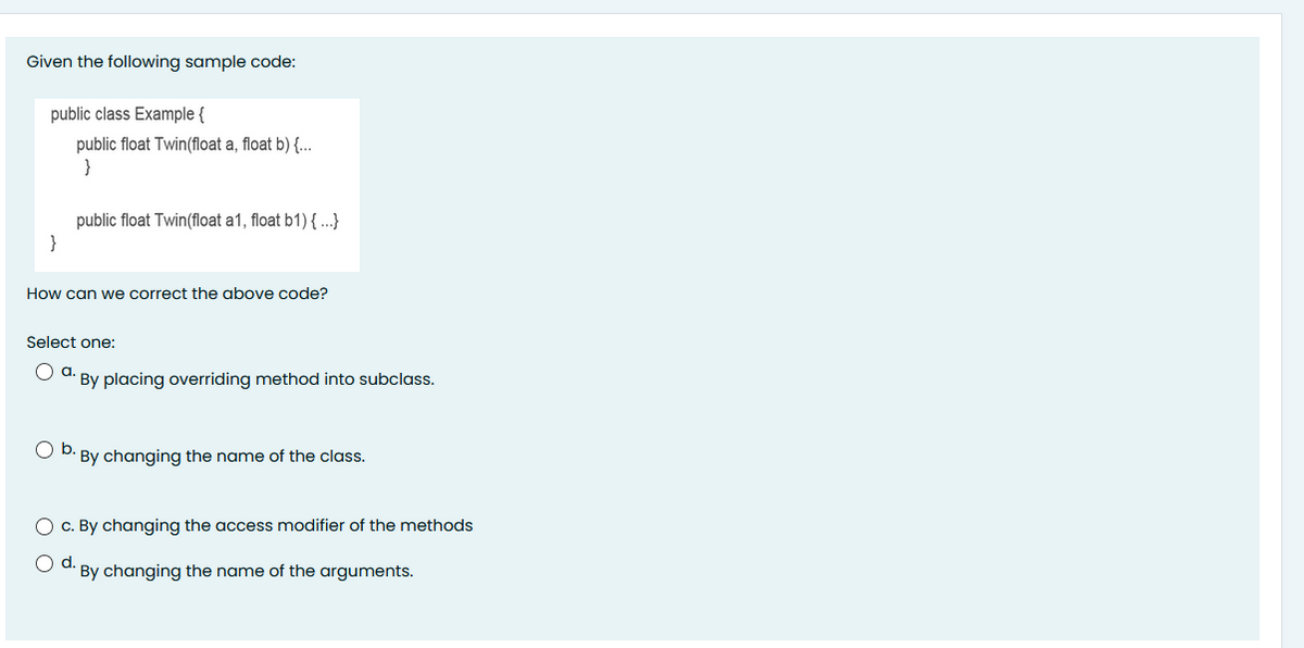 Given the following sample code:
public class Example {
public float Twin(float a, float b) {..
}
public float Twin(float a1, float b1) { ...}
}
How can we correct the above code?
Select one:
a.
* By placing overriding method into subclass.
Ob.
· By changing the name of the class.
O c. By changing the access modifier of the methods
Od.
By changing the name of the arguments.
