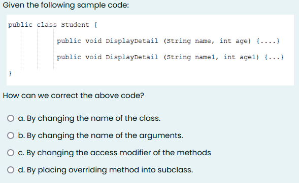 Given the following sample code:
public class Student {
public void DisplayDetail (String name, int age) {....}
public void DisplayDetail (String namel, int age1) {...}
How can we correct the above code?
a. By changing the name of the class.
O b. By changing the name of the arguments.
O c. By changing the access modifier of the methods
O d. By placing overriding method into subclass.
