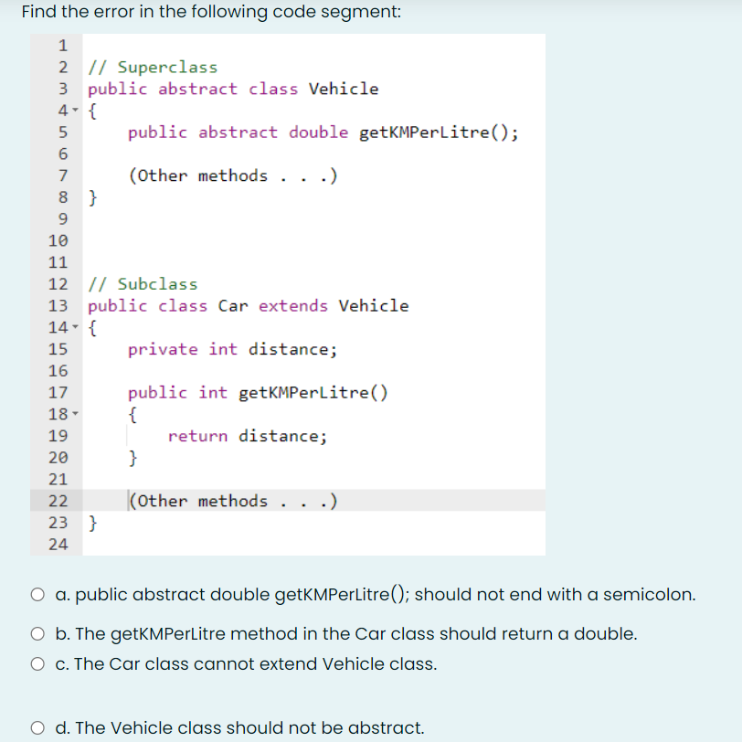 Find the error in the following code segment:
1
2 |/ Superclass
3 public abstract class Vehicle
4- {
public abstract double getKMPerlitre();
7
(Other methods . .
.)
8 }
10
11
12 // Subclass
13 public class Car extends Vehicle
14- {
15
private int distance;
16
public int getKMPerlitre()
{
return distance;
}
17
18-
19
20
21
22
(Other methods
.)
23 }
24
a. public abstract double getKMPerLitre(); should not end with a semicolon.
O b. The getKMPerLitre method in the Car class should return a double.
O c. The Car class cannot extend Vehicle class.
O d. The Vehicle class should not be abstract.
