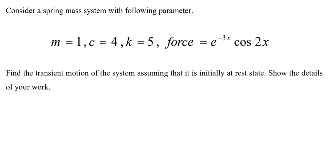 Consider a spring mass system with following parameter.
m = 1, c = 4, k = 5, force = e-3* cos 2x
Find the transient motion of the system assuming that it is initially at rest state. Show the details
of your work.
