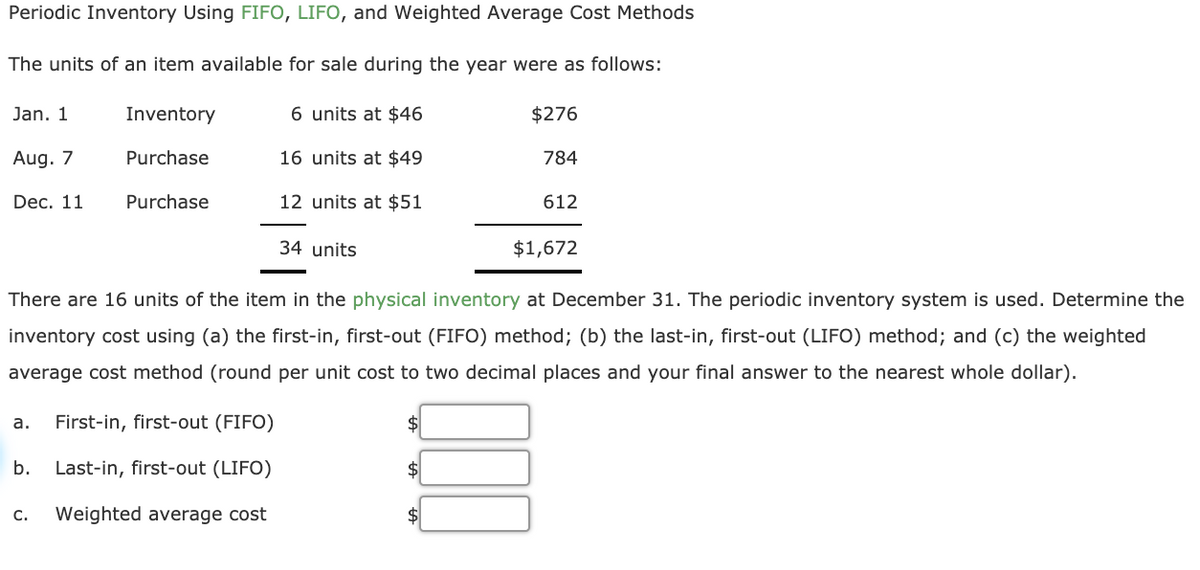 Periodic Inventory Using FIFO, LIFO, and Weighted Average Cost Methods
The units of an item available for sale during the year were as follows:
Jan. 1
Inventory
6 units at $46
$276
Aug. 7
Purchase
16 units at $49
784
Dec. 11
Purchase
12 units at $51
612
34 units
$1,672
There are 16 units of the item in the physical inventory at December 31. The periodic inventory system is used. Determine the
inventory cost using (a) the first-in, first-out (FIFO) method; (b) the last-in, first-out (LIFO) method; and (c) the weighted
average cost method (round per unit cost to two decimal places and your final answer to the nearest whole dollar).
а.
First-in, first-out (FIFO)
$
b. Last-in, first-out (LIFO)
$
С.
Weighted average cost
