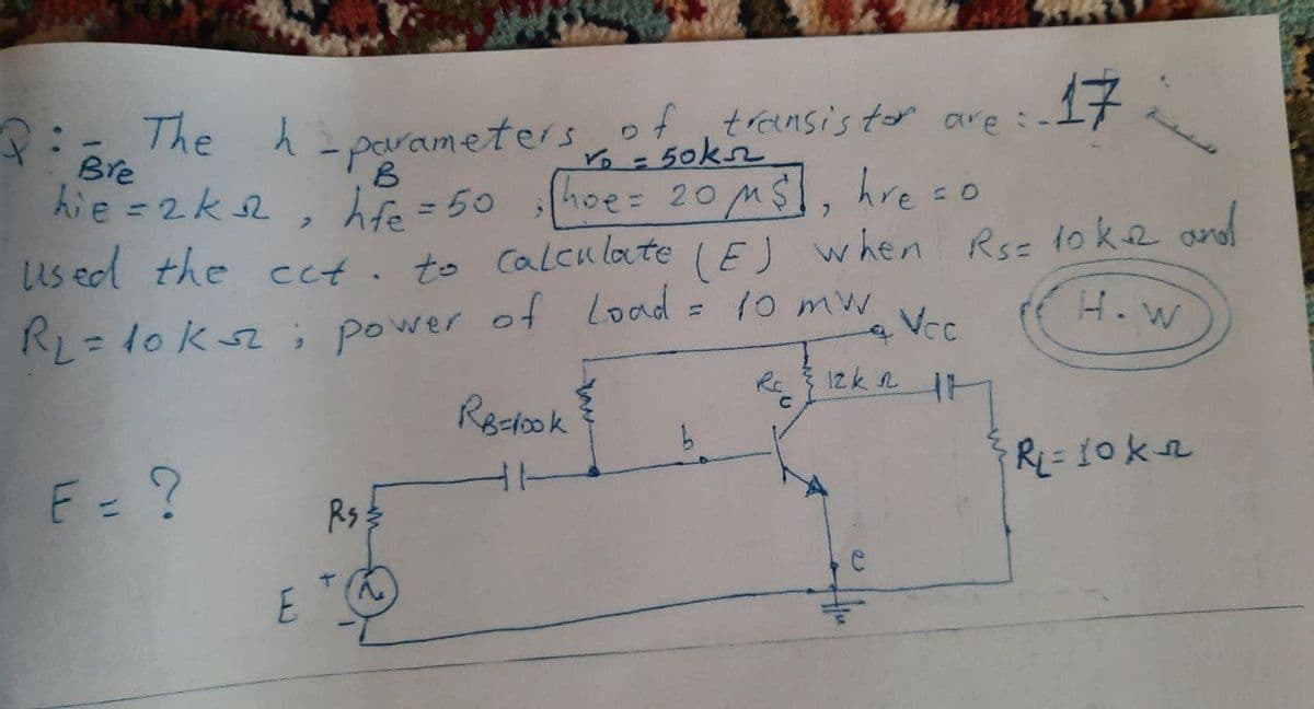 17
The h=parametersoftrensis ter are:
Bre
hie =2k2
= 50kn
hoe= 20MS
hfe = 50 hoe= 2oMs,
B
hre =o
us ed the cct. to Calcu late (EJ w hen Rsz 1ok2 and
H. W
Vcc
RL= 10ks ; power of Load = 10 mw
%3D
Rc
Reclook
F= ?
Rs:
