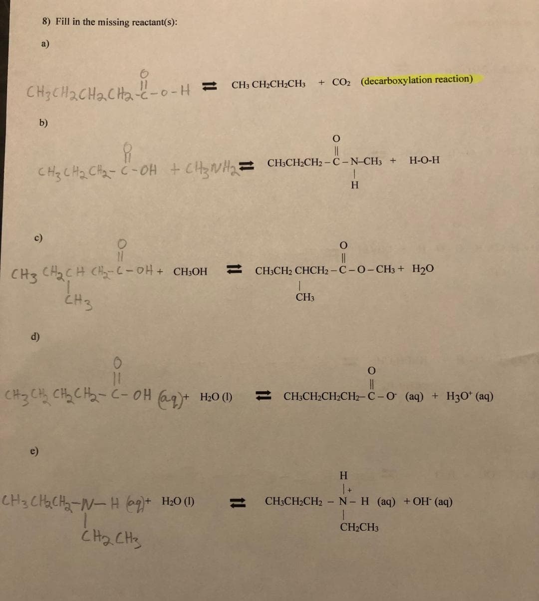 CH3CH₂CH₂CH₂-C-0-H
8) Fill in the missing reactant(s):
a)
b)
c)
d)
CH3 CH₂CH CH₂-C-OH + CH³OH
CH3
e)
11
8
CH3 CH₂ CH₂-C-OH + CH3NH₂=CH₂CH₂CH2-C-N-CH3 +
CH₂CH
CH3 CH₂CH₂CH3
CH3CH₂CH₂-N-H (aq)+ H₂0 (1)
сна сня
1!
+ CO₂ (decarboxylation reaction)
11
O
||
1
CH3
0
11
CH3 CH₂ CH₂₂CH₂-C-OH (aq) + H₂0 (1) CH3CH₂CH₂CH₂-C-O (aq) + H30¹ (aq)
1
H
O
||
CH3CH2 CHCH2-C-O-CH3 + H₂O
H
H-O-H
O
| +
CH3CH₂CH2 - N- H (aq) + OH- (aq)
CH₂CH3