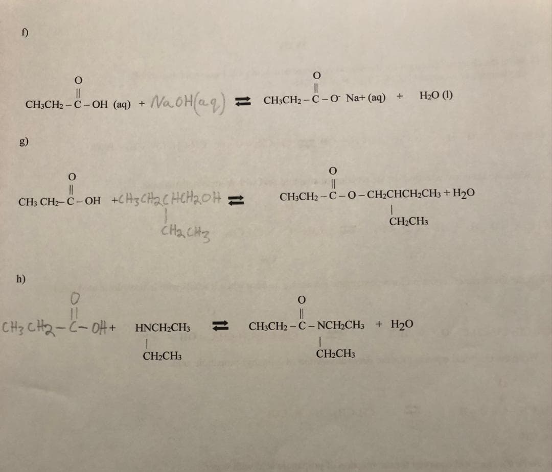 f)
O
CH3CH₂ - C - OH (aq) +
O
11
CH3 CH2-C-OH
h)
NaOH(aq)
+CH3CH₂CHCH₂OH;
CH₂ CH₂
0
CH3CH2-CoH+ HNCH2CH3
CH₂CH3
O
||
CH3CH2-C-O Na+ (aq) + H₂O (1)
O
CH3CH2-C-O-CH₂CHCH₂CH3 + H₂O
O
CH₂CH3
CH3CH2-C-NCH₂CH3 + H₂O
1
CH₂CH3