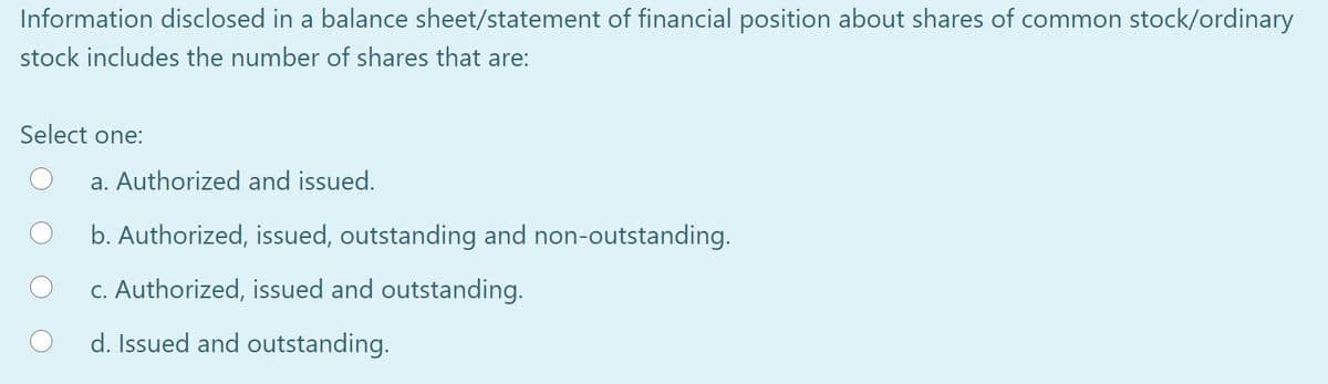 Information disclosed in a balance sheet/statement of financial position about shares of common stock/ordinary
stock includes the number of shares that are:
Select one:
a. Authorized and issued.
b. Authorized, issued, outstanding and non-outstanding.
c. Authorized, issued and outstanding.
d. Issued and outstanding.
