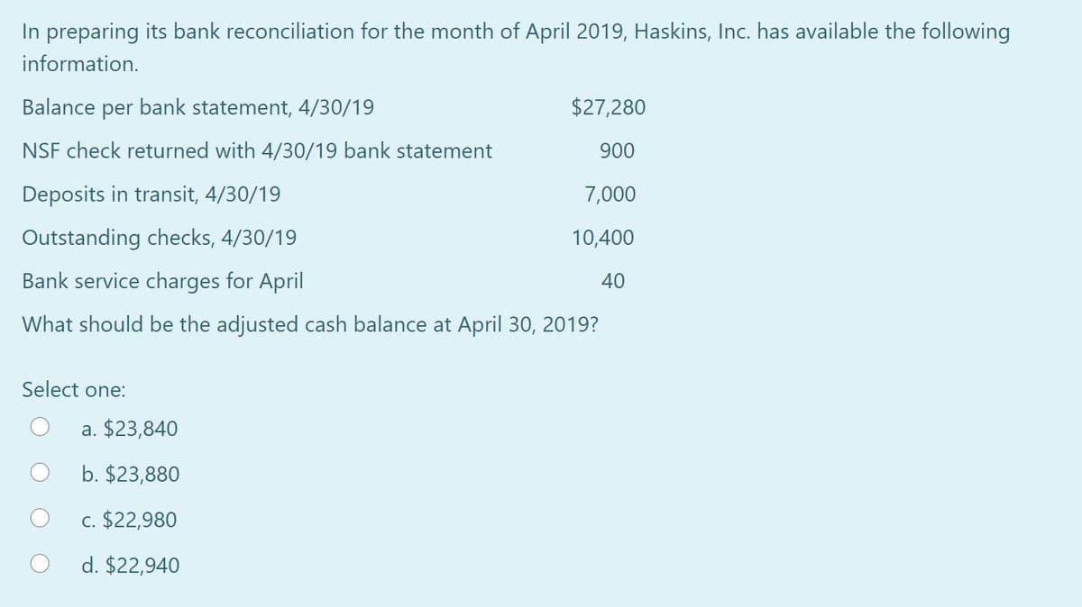 In preparing its bank reconciliation for the month of April 2019, Haskins, Inc. has available the following
information.
Balance per bank statement, 4/30/19
$27,280
NSF check returned with 4/30/19 bank statement
900
Deposits in transit, 4/30/19
7,000
Outstanding checks, 4/30/19
10,400
Bank service charges for April
40
What should be the adjusted cash balance at April 30, 2019?
Select one:
a. $23,840
b. $23,880
c. $22,980
d. $22,940
