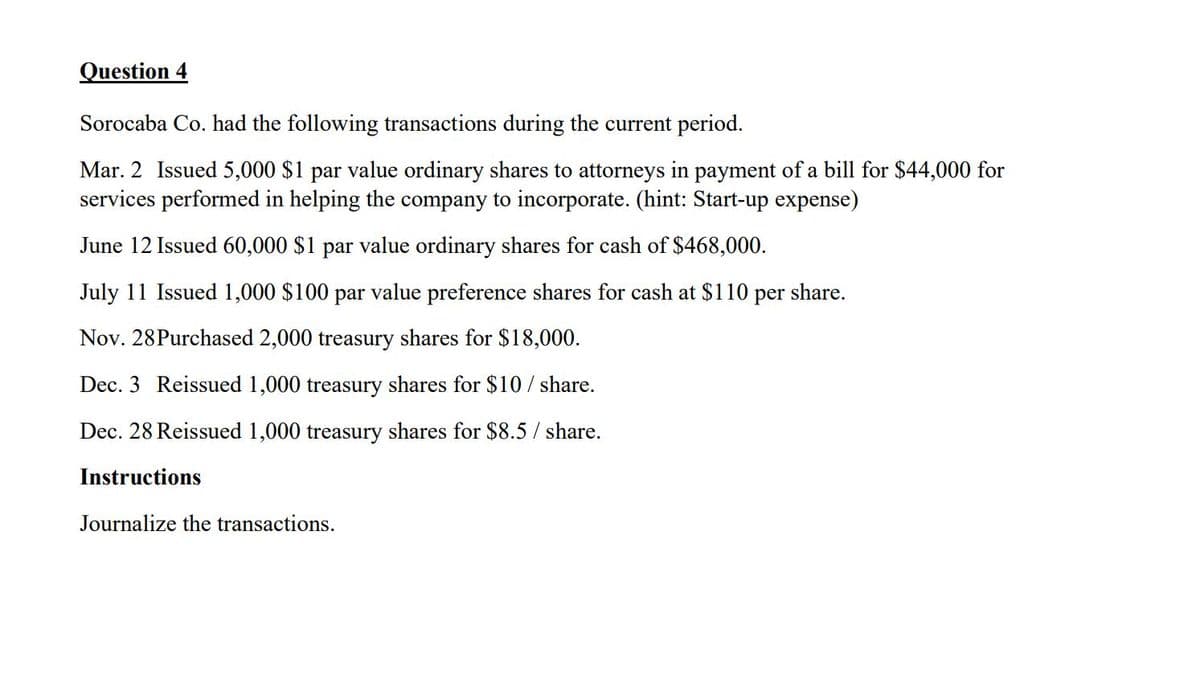 Question 4
Sorocaba Co. had the following transactions during the current period.
Mar. 2 Issued 5,000 $1 par value ordinary shares to attorneys in payment of a bill for $44,000 for
services performed in helping the company to incorporate. (hint: Start-up expense)
June 12 Issued 60,000 $1 par value ordinary shares for cash of $468,000.
July 11 Issued 1,000 $100 par value preference shares for cash at $110 per share.
Nov. 28Purchased 2,000 treasury shares for $18,000.
Dec. 3 Reissued 1,000 treasury shares for $10 / share.
Dec. 28 Reissued 1,000 treasury shares for $8.5 / share.
Instructions
Journalize the transactions.
