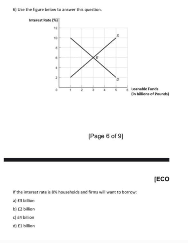 6) Use the figure below to answer this question.
Interest Rate (%)
12
10
Loanable Funds
(in billions of Pounds)
[Page 6 of 9]
[ECO
If the interest rate is 8% households and firms will want to borrow:
a) £3 billion
b) £2 billion
c) £4 billion
d) £1 billion
2.
