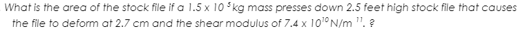 What is the area of the stock file if a 1.5 x 10 5kg mass presses down 2.5 feet high stock file that causes
the file to deform at 2.7 cm and the shear modulus of 7.4 x 101° N/m ". ?
