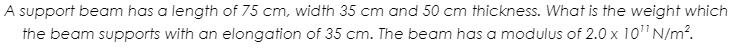 A support beam has a length of 75 cm, width 35 cm and 50 cm thickness. What is the weight which
the beam supports with an elongation of 35 cm. The beam has a modulus of 2.0 x 10"N/m.
