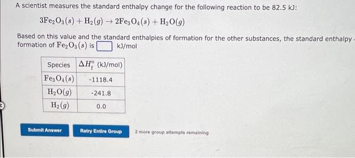 A scientist measures the standard enthalpy change for the following reaction to be 82.5 kJ:
3Fe2O3 (s) + H₂(g) → 2Fe3O4(s) + H₂O(g)
Based on this value and the standard enthalpies of formation for the other substances, the standard enthalpy
formation of Fe2O3 (s) is
kJ/mol
Species AH (kJ/mol)
Fe3O4 (8)
H₂O(g)
H₂(g)
Submit Answer
-1118.4
-241.8
0.0
Retry Entire Group
2 more group attempts remaining