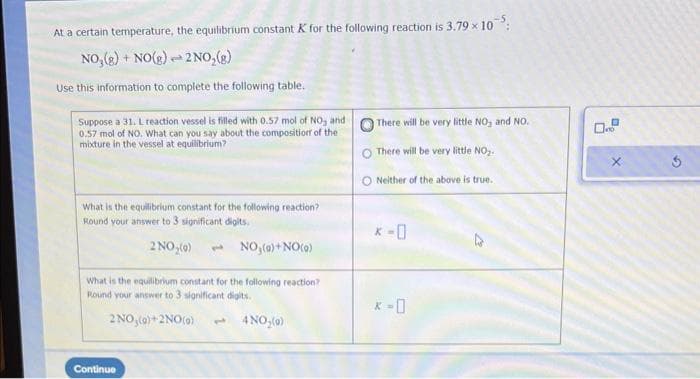 At a certain temperature, the equilibrium constant K for the following reaction is 3.79 × 10
NO₂(g) + NO(g)
2 NO₂(g)
Use this information to complete the following table.
p
Suppose a 31. L reaction vessel is filled with 0.57 mol of NO, and
0.57 mol of NO. What can you say about the composition of the
mixture in the vessel at equilibrium?
What is the equilibrium constant for the following reaction?
Round your answer to 3 significant digits.
2 NO₂(0)
Continue
NO₂(g) + NO (0)
What is the equilibrium constant for the following reaction?
Round your answer to 3 significant digits.
2 NO₂(0)+2NO(0) 3 4NO₂(0)
There will be very little NO₂ and NO.
O There will be very little NO₂.
ONeither of the above is
true.
* -0
X
3