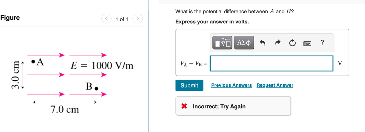 Figure
3.0 cm
•A
E = 1000 V/m
7.0 cm
1 of 1
B.
What is the potential difference between A and B?
Express your answer in volts.
VA - VB =
Submit
ΠΫΠΙ ΑΣΦ
Previous Answers Request Answer
X Incorrect; Try Again
?
V