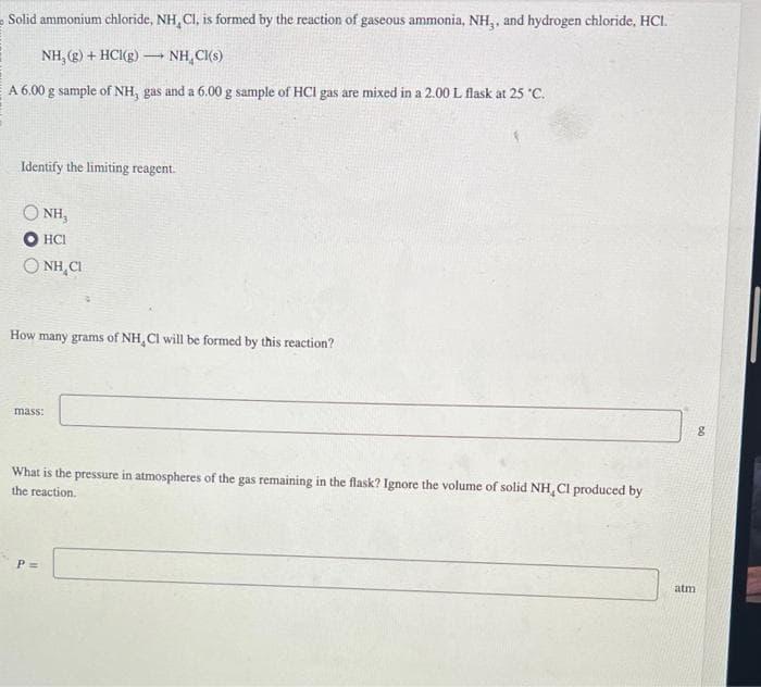 Solid ammonium chloride, NH, Cl, is formed by the reaction of gaseous ammonia, NH,, and hydrogen chloride, HCI.
NH, (g) + HCl(g)
NH Cl(s)
A 6.00 g sample of NH, gas and a 6.00 g sample of HCI gas are mixed in a 2.00 L flask at 25 °C.
Identify the limiting reagent.
NH₂
HCI
QNHC
-
How many grams of NH, CI will be formed by this reaction?
mass:
What is the pressure in atmospheres of the gas remaining in the flask? Ignore the volume of solid NH, CI produced by
the reaction.
P =
atm
8