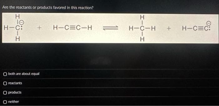 Are the reactants or products favored in this reaction?
H
10
H-C:
H
+ H-C=C-H
O both are about equal
Oreactants
O products
O neither
HICIH
H-C-H
+ H-C=C: