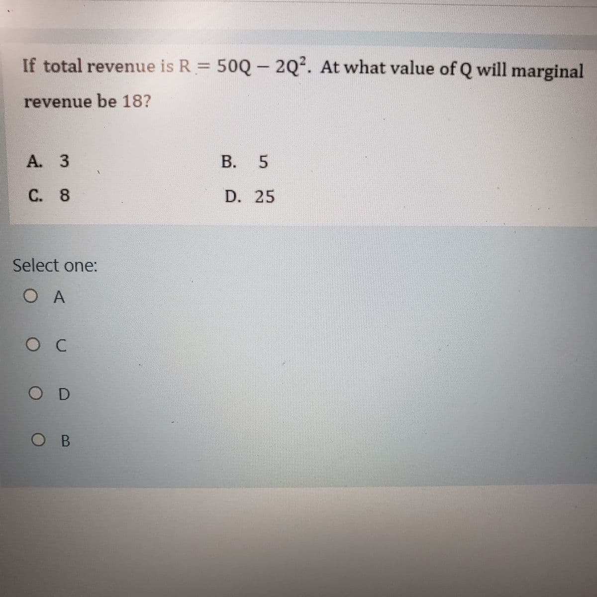 If total revenue is R 50Q- 2Q2. At what value of Q will marginal
revenue be 18?
A. 3
B. 5
C. 8
D. 25
Select one:
O A
OD
OB
