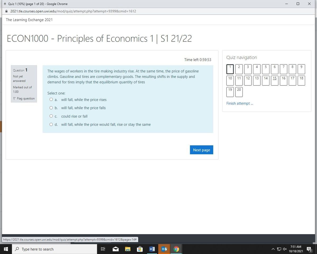 ở Quiz 1 (10%) (page 1 of 20) - Google Chrome
A 2021.tle.courses.open.uwi.edu/mod/quiz/attempt.php?attempt=9399&cmid=1612
The Learning Exchange 2021
ECON1000 - Principles of Economics 1| S1 21/22
Quiz navigation
Time left 0:59:53
1
3
4
5
7
8
Question 1
The wages of workers in the tire making industry rise. At the same time, the price of gasoline
Not yet
climbs. Gasoline and tires are complementary goods. The resulting shifts in the supply and
10
11
12
13
14
15
16
17
18
answered
demand for tires imply that the equilibrium quantity of tires
Marked out of
19
20
1.00
Select one:
P Flag question
O a. will fall, while the price rises
Finish attempt .
O b. will fall, while the price falls
O . could rise or fall
O d. will fall, while the price would fall, rise or stay the same
Next page
https://2021.tle.courses.open.uwi.edu/mod/quiz/attempt.php?attempt=9399&cmid=1612&page=14#
7:51 AM
P Type here to search
10/18/2021
曲
