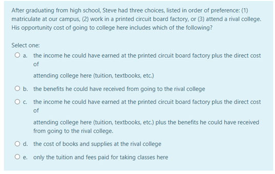 After graduating from high school, Steve had three choices, listed in order of preference: (1)
matriculate at our campus, (2) work in a printed circuit board factory, or (3) attend a rival college.
His opportunity cost of going to college here includes which of the following?
Select one:
O a. the income he could have earned at the printed circuit board factory plus the direct cost
of
attending college here (tuition, textbooks, etc.)
O b. the benefits he could have received from going to the rival college
Oc. the income he could have earned at the printed circuit board factory plus the direct cost
of
attending college here (tuition, textbooks, etc.) plus the benefits he could have received
from going to the rival college.
O d. the cost of books and supplies at the rival college
O e. only the tuition and fees paid for taking classes here
