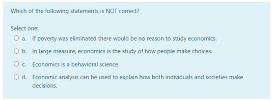 Which of the following statements is NOT correct?
Select one:
O a. If poverty was eliminated there would be no reason to study economics.
Ob. In large measure, economics is the study of how people make choices.
O c. Economics is a behavioral science.
O d. Economic analysis can be used to explain how both individuals and societies make
decisions.
