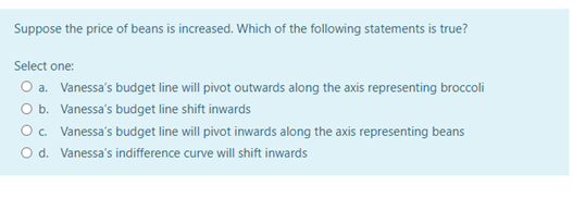 Suppose the price of beans is increased. Which of the following statements is true?
Select one:
O a. Vanessa's budget line will pivot outwards along the axis representing broccoli
O b. Vanessa's budget line shift inwards
Oc. Vanessa's budget line will pivot inwards along the axis representing beans
O d. Vanessa's indifference curve will shift inwards
