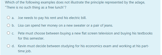 Which of the following examples does not illustrate the principle represented by the adage,
"There is no such thing as a free lunch"?
O a. Joe needs to pay his rent and his electric bill.
O b. Lisa can spend her money on a new sweater or a pair of jeans.
Oc. Pete must choose between buying a new flat screen television and buying his textbooks
for this semester.
O d. Kevin must decide between studying for his economics exam and working at his part-
time job.
