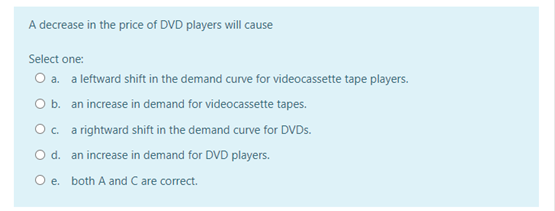 A decrease in the price of DVD players will cause
Select one:
O a. a leftward shift in the demand curve for videocassette tape players.
O b. an increase in demand for videocassette tapes.
O c. a rightward shift in the demand curve for DVDS.
Od. an increase in demand for DVD players.
O e. both A and C are correct.
