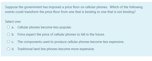 Suppose the government has imposed a price floor on cellular phones. Which of the following
events could transform the price floor from one that is binding to one that is not binding?
Select one:
O a. Cellular phones become less popular.
O b. Firms expect the price of cellular phones to fall in the future.
O c. The components used to produce cellular phones become less expensive.
O d. Traditional land line phones become more expensive.
