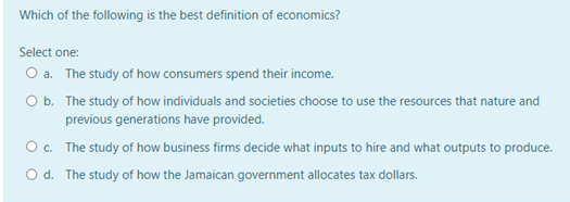 Which of the following is the best definition of economics?
Select one:
O a. The study of how consumers spend their income.
O b. The study of how individuals and societies choose to use the resources that nature and
previous generations have provided.
Oc. The study of how business firms decide what inputs to hire and what outputs to produce.
O d. The study of how the Jamaican government allocates tax dollars.
