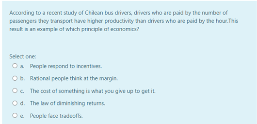 According to a recent study of Chilean bus drivers, drivers who are paid by the number of
passengers they transport have higher productivity than drivers who are paid by the hour.This
result is an example of which principle of economics?
Select one:
O a. People respond to incentives.
O b. Rational people think at the margin.
Oc. The cost of something is what you give up to get it.
O d. The law of diminishing returns.
O e. People face tradeoffs.
е.
