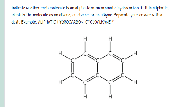 Indicate whether each molecule is an aliphatic or an aromatic hydrocarbon. If it is aliphatic,
identify the molecule as an alkane, an alkene, or an alkyne. Separate your answer with a
dash. Example. ALIPHATIC HYDROCARBON-CYCLOALKANE *
H
H
H.
TH.
H
