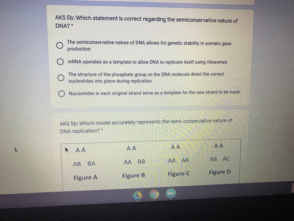 AKS 5b: Which statement is correct regarding the semiconservative nature of
DNA? *
The semiconservative nature of DNA allows for genetic stability in somatic gene
production
MRNA operates as a template to allow DNA to replicate itself using ribosomes
The structure of the phosphate group on the DNA molecule direct the correct
nucleotides into place during replication
Nucleotides in each original strand serve as a template for the new strand to be made
AKS 5b: Which model accurately represents the semi-conservative nature of
DNA replication? *
* AA
AA
AA
AA
АВ
ВА
AA
BB
AA AA
АВ АС
Figure A
Figure B
Figure C
Figure D
