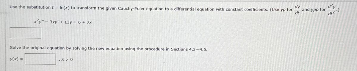 dy
Use the substitution t = In(x) to transform the given Cauchy-Euler equation to a differential equation with constant coefficients. (Use yp for
and ypp for
dt
d²y
dt2
xy" 3xy' + 13y = 6 + 7x
Solve the original equation by solving the new equation using the procedure in Sections 4.3-4.5.
y(x) =
,X>0