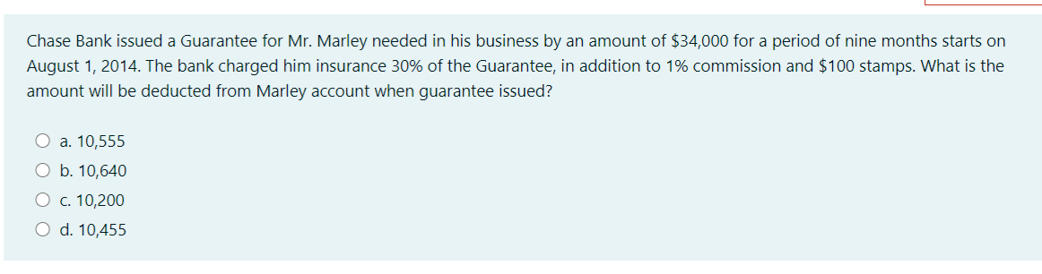 Chase Bank issued a Guarantee for Mr. Marley needed in his business by an amount of $34,000 for a period of nine months starts on
August 1, 2014. The bank charged him insurance 30% of the Guarantee, in addition to 1% commission and $100 stamps. What is the
amount will be deducted from Marley account when guarantee issued?
O a. 10,555
O b. 10,640
О с. 10,200
O d. 10,455
