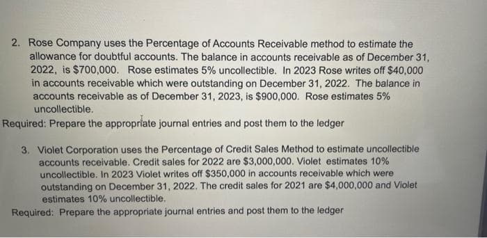 2. Rose Company uses the Percentage of Accounts Receivable method to estimate the
allowance for doubtful accounts. The balance in accounts receivable as of December 31,
2022, is $700,000. Rose estimates 5% uncollectible. In 2023 Rose writes off $40,000
in accounts receivable which were outstanding on December 31, 2022. The balance in
accounts receivable as of December 31, 2023, is $900,000. Rose estimates 5%
uncollectible.
Required: Prepare the appropriate journal entries and post them to the ledger
3. Violet Corporation uses the Percentage of Credit Sales Method to estimate uncollectible
accounts receivable. Credit sales for 2022 are $3,000,000. Violet estimates 10%
uncollectible. In 2023 Violet writes off $350,000 in accounts receivable which were
outstanding on December 31, 2022. The credit sales for 2021 are $4,000,000 and Violet
estimates 10% uncollectible.
Required: Prepare the appropriate journal entries and post them to the ledger