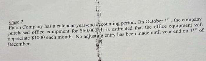 Case 2
Eaton Company has a calendar year-end accounting period. On October 1st, the company
purchased office equipment for $60,000 It is estimated that the office equipment will
depreciate $1000 each month. No adjusting entry has been made until year end on 31st of
December.