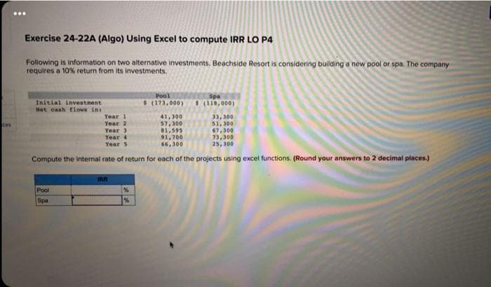 :
Exercise 24-22A (Algo) Using Excel to compute IRR LO P4
Following is information on two alternative investments. Beachside Resort is considering building a new pool or spa. The company
requires a 10% return from its investments.
Pool
Spa
Initial investment
$ (173,000) $ (118,000)
Net cash flows in
Year 1
41,300
33,300
Ces
Year 2
57,300
51,300
Year 3
81,595
67,300
Year 4
91,700
73,300
Year 5
66,300
25,300
Compute the internal rate of return for each of the projects using excel functions. (Round your answers to 2 decimal places.)
IRR
Pool
Spa
%